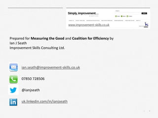 9
|
ian.seath@improvement-skills.co.uk
07850 728506
@ianjseath
uk.linkedin.com/in/ianjseath
Prepared for Measuring the Good and Coalition for Efficiency by
Ian J Seath
Improvement Skills Consulting Ltd.
www.improvement-skills.co.uk
 