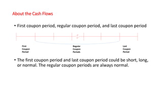 About the Cash Flows
• First coupon period, regular coupon period, and last coupon period
• The first coupon period and last coupon period could be short, long,
or normal. The regular coupon periods are always normal.
First
Coupon
Period
Last
Coupon
Period
Regular
Coupon
Periods
 