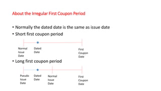 About the Irregular First Coupon Period
• Normally the dated date is the same as issue date
• Short first coupon period
• Long first coupon period
Pseudo
Issue
Date
Normal
Issue
Date
First
Coupon
Date
Dated
Date
Normal
Issue
Date
First
Coupon
Date
Dated
Date
 