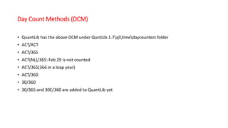 Day Count Methods (DCM)
• QuantLib has the above DCM under QuntLib-1.7qltimedaycounters folder
• ACT/ACT
• ACT/365
• ACT(NL)/365: Feb 29 is not counted
• ACT/365(366 in a leap year)
• ACT/360
• 30/360
• 30/365 and 30E/360 are added to QuantLib yet
 