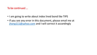 To be continued …
• I am going to write about index lined bond like TIPS
• If you see any error in this document, please email me at
jhong111@yahoo.com and I will correct it accordingly
 