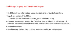 CashFlow, Coupon, and FixedRateCoupon
• CashFlow: it has information about the date and amount of cash flow
• Leg: It is a vector of CashFlow
typedef std::vector<boost::shared_ptr<CashFlow> > Leg;
• Coupon: implements part of the CashFlow interface but it is still abstract. It
provides derived classes with methods related to accrued interest calculation.
• FixedRateCoupon:
• FixedRateLeg: helper class building a sequence of fixed rate coupons
 