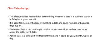 Class Calendar.hpp
• This class provides methods for determining whether a date is a business day or a
holiday for a given market.
• It is used for incrementing/decrementing a date of a given number of business
days e.g. T+1
• Evaluation date is not that important for most calculations and we care more
about the settlement date.
• Period class is a time unit we frequently use and it could be year, month, week, or
day.
 