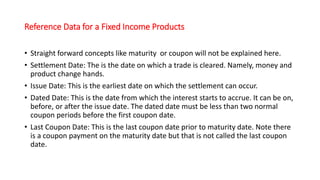 Reference Data for a Fixed Income Products
• Straight forward concepts like maturity or coupon will not be explained here.
• Settlement Date: The is the date on which a trade is cleared. Namely, money and
product change hands.
• Issue Date: This is the earliest date on which the settlement can occur.
• Dated Date: This is the date from which the interest starts to accrue. It can be on,
before, or after the issue date. The dated date must be less than two normal
coupon periods before the first coupon date.
• Last Coupon Date: This is the last coupon date prior to maturity date. Note there
is a coupon payment on the maturity date but that is not called the last coupon
date.
 