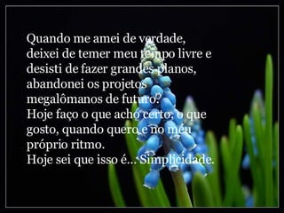 Quando me amei de verdade, deixei de temer meu tempo livre e desisti de fazer grandes planos, abandonei os projetos megalômanos de futuro. Hoje faço o que acho certo, o que gosto, quando quero e no meu próprio ritmo. Hoje sei que isso é... Simplicidade. 