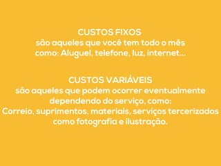 CUSTOS FIXOS 
são aqueles que você tem todo o mês 
como: Aluguel, telefone, luz, internet... 
CUSTOS VARIÁVEIS 
são aqueles que podem ocorrer eventualmente 
dependendo do serviço, como: 
Correio, suprimentos, materiais, serviços tercerizados 
como fotografia e ilustração. 
 