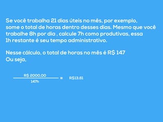 Se você trabalha 21 dias úteis no mês, por exemplo, 
some o total de horas dentro desses dias. Mesmo que você 
trabalhe 8h por dia , calcule 7h como produtivas, essa 
1h restante é seu tempo administrativo. 
Nesse cálculo, o total de horas no mês é R$ 147 
Ou seja, 
R$ 2000,00 
R$13,61 
147h = 
 