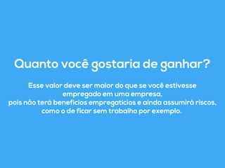 Quanto você gostaria de ganhar? 
Esse valor deve ser maior do que se você estivesse 
empregado em uma empresa, 
pois não terá beneficios empregatícios e ainda assumirá riscos, 
como o de ficar sem trabalho por exemplo. 
 