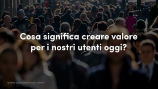 Cosa significa creare valore
per i nostri utenti oggi?
Quanto conosciamo i nostri utenti?
 