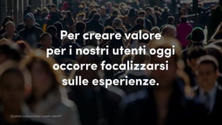 Per creare valore
per i nostri utenti oggi
occorre focalizzarsi
sulle esperienze.
Quanto conosciamo i nostri utenti?
 