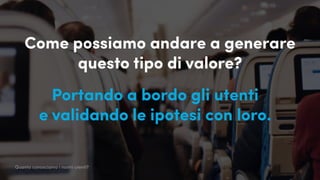 Come possiamo andare a generare
questo tipo di valore?
Portando a bordo gli utenti
e validando le ipotesi con loro.
Quanto conosciamo i nostri utenti?
 