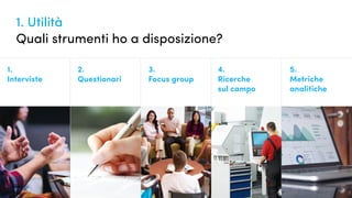 1. Utilità
Quali strumenti ho a disposizione?
1.
Interviste
2.
Questionari
3.
Focus group
4.
Ricerche
sul campo
5.
Metriche
analitiche
 
