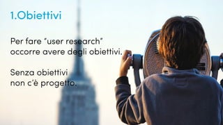 Quanto conosciamo i nostri utenti?
1.Obiettivi
Per fare “user research”
occorre avere degli obiettivi.
Senza obiettivi
non c’è progetto.
 