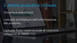 Quanto conosciamo i nostri utenti?
2. Analisi prodotto e contesto
Occorre avere chiara:
L’attuale architettura dell’informazione
del prodotto.
L’attuale flusso esperienziale di ciascuna
categoria di utenti.
 