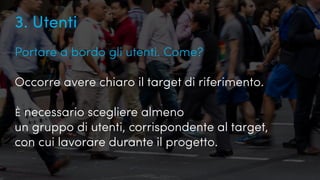 Quanto conosciamo i nostri utenti?
3. Utenti
Portare a bordo gli utenti. Come?
Occorre avere chiaro il target di riferimento.
È necessario scegliere almeno
un gruppo di utenti, corrispondente al target,
con cui lavorare durante il progetto.
 