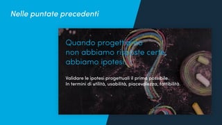 Quanto conosciamo i nostri utenti?
Quando progettiamo
non abbiamo risposte certe,
abbiamo ipotesi.
Validare le ipotesi progettuali il prima possibile.
In termini di utilità, usabilità, piacevolezza, fattibilità.
Nelle puntate precedenti
 