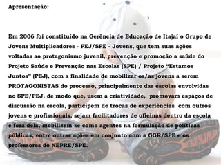Apresentação: Em 2006 foi constituído na Gerência de Educação de Itajaí o Grupo de Jovens Multiplicadores - PEJ/SPE - Jovens, que tem suas ações voltadas ao protagonismo juvenil, prevenção e promoção a saúde do Projeto Saúde e Prevenção nas Escolas (SPE) / Projeto “Estamos Juntos” (PEJ), com a finalidade de mobilizar os/as jovens a serem PROTAGONISTAS do processo, principalmente das escolas envolvidas no SPE/PEJ, de modo que, usem a criatividade,  promovam espaços de discussão na escola, participem de trocas de experiências  com outros jovens e profissionais, sejam facilitadores de oficinas dentro da escola e fora dela, mobilizem-se como agentes na formulação de políticas públicas, entre outras ações em conjunto com a GGR/SPE e os professores do NEPRE/SPE. 