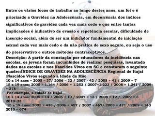 Entre os vários focos de trabalho ao longo destes anos, um foi e é priorizado a Gravidez na Adolescência, em decorrência dos índices significativos de gravidez cada vez mais cedo e que entre tantas implicações é indicativo de evasão e repetência escolar, dificuldade de inserção social, além de ser um indicador fundamental de iniciação sexual cada vez mais cedo e da não pratica de sexo seguro, ou seja o uso do preservativo e outros métodos contraceptivos. Descrição: A partir da constação por educadores da incidência nas escolas, os jovens foram incumbidos de realizar pesquisas, levantado dados nas escolas e nos Nascidos Vivos em SC e constaram o seguinte  quadro:ÍNDICE DE GRAVIDEZ NA ADOLESCÊNCIA Regional de Itajaí :Nascidos Vivos segundo a Idade da Mãe10 a 14 anos = 2005 – 37/ 2006 – 32 / 2007 - 42 / 2008 = 41 / 2009 = 7 15 a 19 anos: 2005 = 1.164 / 2006 = 1.253 / 2007=1.223 / 2008 = 1.241 / 2009 = 378 Por exemplo, a cidade de Itajaí 10 a 14 anos: 2005 = 14 / 2006 = 10 / 2007 = 13 / 2008 = 12 /  2009 = 3 2010=23 15 a 19 anos: 2005 = 433 / 2006 = 457 / 2007 = 467/ 2008 = 471 / 2009 = 1432010 = 674 