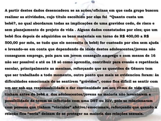 A partir destes dados desencadeou se as ações/oficinas em que cada grupo buscou realizar as atividades, cujo titulo escolhido por eles foi  “Quanto custa um bebê?, no qual abordaram todas as implicações de uma gravidez cedo, de risco e sem planejamento de projeto de vida . Alguns dados constatados por eles; que um bebê fica depois de adquiridos os bens materiais em torno de R$ 400,00 a R$ 500,00 por mês, se tudo que ele necessita (o bebê) for custeado por eles sem ajuda e levando–se em conta que dependendo da idade destes adolescentes/jovens não conseguem emprego, pois para um jovem conseguir emprego e com menos de 16 não ser possível e até os 18 só como aprendiz, contribuir para evasão e repetência escolar, principalmente as meninas, reforçando que as questões de Gênero tem que ser trabalhado a todo momento, outro ponto que mais se evidenciou foram: às dificuldades emocionais de se sentirem “grávidos”, como fica difícil se sentir com um ser sob sua responsabilidade e dar continuidade em seu ritmo de vida que tinham antes do bebê e  dos adolescentes/jovens na maioria não levantarem a possibilidade de terem se infectado com uma DST ou HIV, pois se relacionaram com pessoas que tinham “vínculos” afetivo/emocionais, reforçando que quando a relação fica “seria” deixam de se proteger na maioria das relações sexuais.