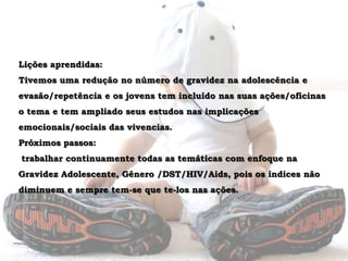 Lições aprendidas: Tivemos uma redução no número de gravidez na adolescência e evasão/repetência e os jovens tem incluído nas suas ações/oficinas o tema e tem ampliado seus estudos nas implicações emocionais/sociais das vivencias.Próximos passos:trabalhar continuamente todas as temáticas com enfoque na Gravidez Adolescente, Gênero /DST/HIV/Aids, pois os índices não diminuem e sempre tem-se que te-los nas ações. 