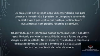 Os brasileiros nos últimos anos vêm entendendo que para
começar a investir não é preciso ter um grande volume de
capital. Hoje é possível iniciar qualquer aplicação em
investimentos com poucos recursos disponíveis.
Observando que os primeiros passos como investidor, não deve
estar limitado somente a rentabilidade, mas a forma de como
chegar a este resultado. Neste aspecto, os estudos, o tempo e a
dedicação deveram lapidar o investidor e a sua atuação de
sucesso no ambiente da bolsa de valores.
 