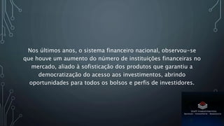 Nos últimos anos, o sistema financeiro nacional, observou-se
que houve um aumento do número de instituições financeiras no
mercado, aliado à sofisticação dos produtos que garantiu a
democratização do acesso aos investimentos, abrindo
oportunidades para todos os bolsos e perfis de investidores.
 