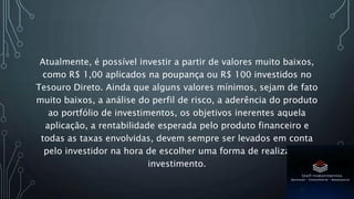 Atualmente, é possível investir a partir de valores muito baixos,
como R$ 1,00 aplicados na poupança ou R$ 100 investidos no
Tesouro Direto. Ainda que alguns valores mínimos, sejam de fato
muito baixos, a análise do perfil de risco, a aderência do produto
ao portfólio de investimentos, os objetivos inerentes aquela
aplicação, a rentabilidade esperada pelo produto financeiro e
todas as taxas envolvidas, devem sempre ser levados em conta
pelo investidor na hora de escolher uma forma de realiza este
investimento.
 