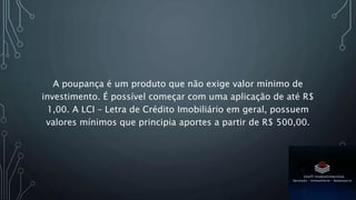 A poupança é um produto que não exige valor mínimo de
investimento. É possível começar com uma aplicação de até R$
1,00. A LCI – Letra de Crédito Imobiliário em geral, possuem
valores mínimos que principia aportes a partir de R$ 500,00.
 