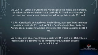 As LCA ´s – Letras de Crédito do Agronegócio na média do mercado,
os valores mínimos iniciam-se a partir de R$ 5 mil, mas também é
possível encontrar esses títulos com valores próximos de R$ 1 mil.
A CRI – Certificado de Recebíveis Imobiliários, possuem Investimentos
iniciais a partir de R$ 1 mil. A CRA – Certificado de Recebíveis do
Agronegócio, possuem também investimentos iniciais a partir de R$ 1
mil.
As Debêntures são encontradas a partir de R$ 1 mil, e as Debêntures
incentivadas ou debêntures de infraestrutura, também encontramos a
partir de R$ 1 mil.
 