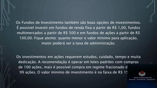 Os Fundos de Investimento também são boas opções de investimentos.
É possível investir em fundos de renda fixa a partir de R$ 1,00, fundos
multimercados a partir de R$ 500 e em fundos de ações a partir de R$
100,00. Fique atento: quanto menor o valor mínimo para aplicação,
maior poderá ser a taxa de administração.
Os investimentos em ações requerem estudos, cuidado, tempo e muita
dedicação. A recomendação é operar em lotes padrões com compras
de 100 ações, mais é possível compra em regime fracionado de 01 a
99 ações. O valor mínimo de investimento é na faixa de R$ 150,00.
 