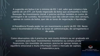 A sugestão em bolsa é ter o mínimo de R$ 1 mil, valor que compra o lote
padrão de um ETF, um fundo negociado da bolsa que acompanha o índice
Ibovespa. No investimento inicial, é preciso verificar também os custos de
corretagem e de custódia. Há corretoras que não cobram estes dois serviços,
apenas os custos da bolsa, que são as taxas de negociação e liquidação.
A Previdência Privada poder ter um investimento a partir de R$ 100. Neste
caso é recomendável verificar as taxas de administração, de carregamento e
de saída.
Como observamos não é preciso ter nem muito dinheiro ou ser graduado em
economia para fazer investimentos monetários ou compra produtos
financeiros. Um investidor de sucesso, precisa ter apenas tempo, estudo,
equilíbrio emocional e muita informação sobre o mercado de capitais. O resto
é matemática pura.
 
