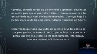 A pratica, somada ao desejo de entender e aprender, devem ser
um motor para que o investidor iniciante comece a investir e ter
rentabilidade reais com o mercado monetário. Começar hoje é a
melhor maneira de ter uma independência financeira no futuro.
Observando que todo investidor de sucesso deve ter a ideia de
que para ganhar, as vezes é preciso perde. Mas para que essa
perda seja mínima, é preciso ter conhecimento, informação,
estudo e muito equilíbrio emocional.
 