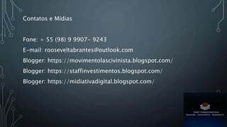 Contatos e Mídias
Fone: + 55 (98) 9 9907- 9243
E-mail: rooseveltabrantes@outlook.com
Blogger: https://movimentolascivinista.blogspot.com/
Blogger: https://staffinvestimentos.blogspot.com/
Blogger: https://midiativadigital.blogspot.com/
 