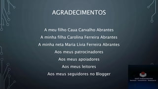 AGRADECIMENTOS
A meu filho Caua Carvalho Abrantes
A minha filha Carolina Ferreira Abrantes
A minha neta Maria Lívia Ferreira Abrantes
Aos meus patrocinadores
Aos meus apoiadores
Aos meus leitores
Aos meus seguidores no Blogger
 