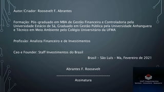 Autor/Criador: Roosevelt F. Abrantes
Formação: Pós-graduado em MBA de Gestão Financeira e Controladoria pela
Universidade Estácio de Sá, Graduado em Gestão Pública pela Universidade Anhanguera
e Técnico em Meio Ambiente pelo Colégio Universitário da UFMA
Profissão: Analista Financeiro e de Investimentos
Ceo e Founder: Staff Investimentos do Brasil
Brasil - São Luís – Ma, Fevereiro de 2021
Abrantes F. Roosevelt
_________________________________
Assinatura
 