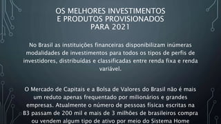 OS MELHORES INVESTIMENTOS
E PRODUTOS PROVISIONADOS
PARA 2021
No Brasil as instituições financeiras disponibilizam inúmeras
modalidades de investimentos para todos os tipos de perfis de
investidores, distribuídas e classificadas entre renda fixa e renda
variável.
O Mercado de Capitais e a Bolsa de Valores do Brasil não é mais
um reduto apenas frequentado por milionários e grandes
empresas. Atualmente o número de pessoas físicas escritas na
B3 passam de 200 mil e mais de 3 milhões de brasileiros compra
ou vendem algum tipo de ativo por meio do Sistema Home
 