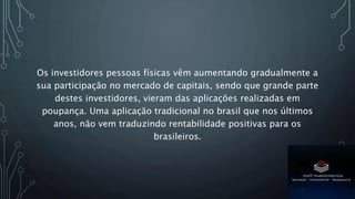 Os investidores pessoas físicas vêm aumentando gradualmente a
sua participação no mercado de capitais, sendo que grande parte
destes investidores, vieram das aplicações realizadas em
poupança. Uma aplicação tradicional no brasil que nos últimos
anos, não vem traduzindo rentabilidade positivas para os
brasileiros.
 