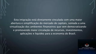 Esta imigração está diretamente vinculada com uma maior
abertura e simplificação do mercado de capitais, somada a uma
virtualização dos ambientes financeiros que vem democratizando
e promovendo maior circulação de recursos, investimentos,
aplicações e liquidez para a economia do Brasil.
 
