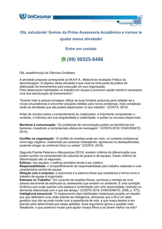 Olá, estudante! Somos da Prime Assessoria Acadêmica e iremos te
ajudar nessa atividade!
Entre em contato
(99) 98525-8486
Olá, acadêmico(a) de Ciências Contábeis.
A atividade proposta corresponde ao M.A.P.A., Material de Avaliação Prática da
Aprendizagem. O objetivo desta atividade é que você se sinta parte da prática de
elaboração de treinamentos para execução em sua organização.
Para desenvolver habilidades no trabalho em equipe e promover saúde mental é necessário
uma boa estruturação de treinamentos?
“Quanto mais a pessoa conseguir utilizar as suas funções psíquicas para adaptar-se a
novas circunstâncias e encontrar soluções inéditas para novos problemas, mais complexas
serão as atividades que ela poderá desenvolver no seu trabalho.” (COSTA, 2019)
Antes de concluir sobre o comportamento do colaborador, é importante compreender o
contexto, o indivíduo em sua singularidade e coletividade, e avaliar os recursos disponíveis.
Barreiras à comunicação: “Os problemas de comunicação podem se transformar em
barreiras, impedindo a compreensão efetiva da mensagem.” (COSTA 2019; CHIAVENATO,
2010),
Conflito na organização: “O conflito de imediato pode ser visto, no contexto profissional,
como algo negativo, ocasionado por pessoas indesejáveis, agressivas ou desequilibradas,
podendo chegar ao confronto físico ou verbal.” (COSTA, 2019).
Segundo Puente-Palacios e Albuquerque (2014), existem critérios de diferenciação que
podem auxiliar na compreensão da natureza de grupos e de equipes. Esses critérios de
diferenciação são os seguintes:
Esforço: nas equipes, o esforço prioritário tende a ser coletivo.
Responsabilidade: o compartilhamento de responsabilidade pelo trabalho realizado é uma
característica central da equipe.
Relação com a empresa: a autonomia é a palavra-chave que caracteriza a forma como o
trabalho da equipe é organizado.
Estresse no Trabalho: “Um conjunto de reações físicas, químicas e mentais de uma
pessoa decorrente de estímulos ou estressores que existem no ambiente. É uma condição
dinâmica que surge quando uma pessoa é confrontada com uma oportunidade, restrição ou
demanda relacionada com o que ela deseja.” (COSTA 2019; CHIAVENATO, 2008, p. 473).
Inteligência emocional: “O mapeamento (das habilidades intelectuais) propõe um desafio
aos que defendem uma visão estreita da inteligência, afirmando que o QI é um dado
genético que não se pode mudar com a experiência de vida, e que nosso destino é em
grande parte determinado por essas aptidões. Esse argumento ignora a questão mais
desafiante: o que podemos mudar para ajudar nossos filhos a se darem melhor na vida?
 