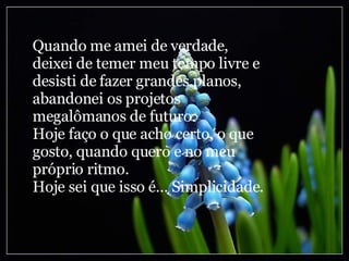 Quando me amei de verdade, deixei de temer meu tempo livre e desisti de fazer grandes planos, abandonei os projetos megalômanos de futuro. Hoje faço o que acho certo, o que gosto, quando quero e no meu próprio ritmo. Hoje sei que isso é... Simplicidade. 