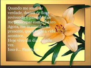 Quando me amei de verdade, desisti de ficar revivendo o passado e de me preocupar com o futuro.  Agora, me mantenho no presente, que é onde a vida acontece. Hoje vivo um dia de cada vez.  Isso é... Plenitude. 