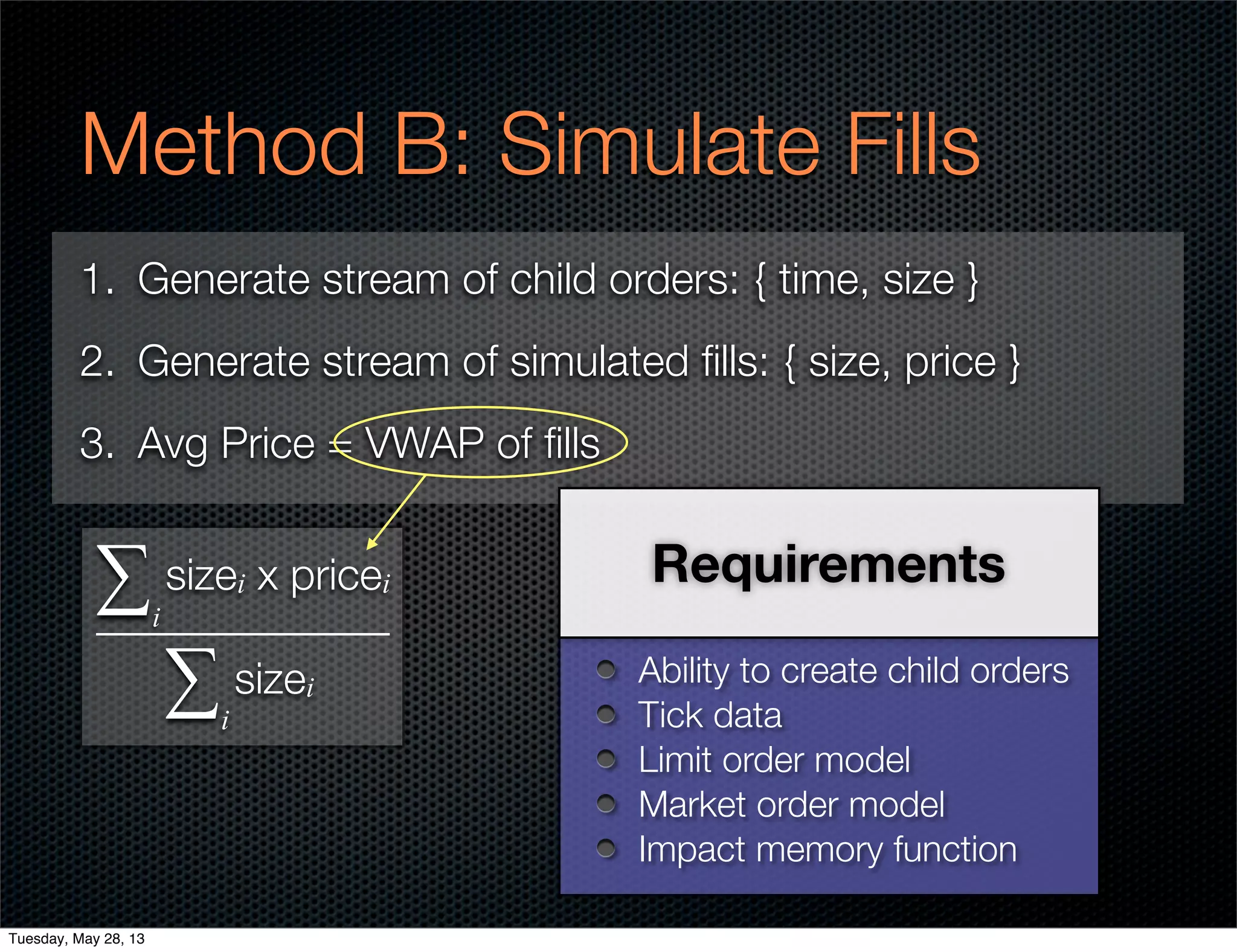 Method B: Simulate Fills
1. Generate stream of child orders: { time, size }
2. Generate stream of simulated ﬁlls: { size, price }
3. Avg Price = VWAP of ﬁlls
Ability to create child orders
Tick data
Limit order model
Market order model
Impact memory function
Requirementssizei x pricei
sizei
∑i
∑i
Tuesday, May 28, 13
 