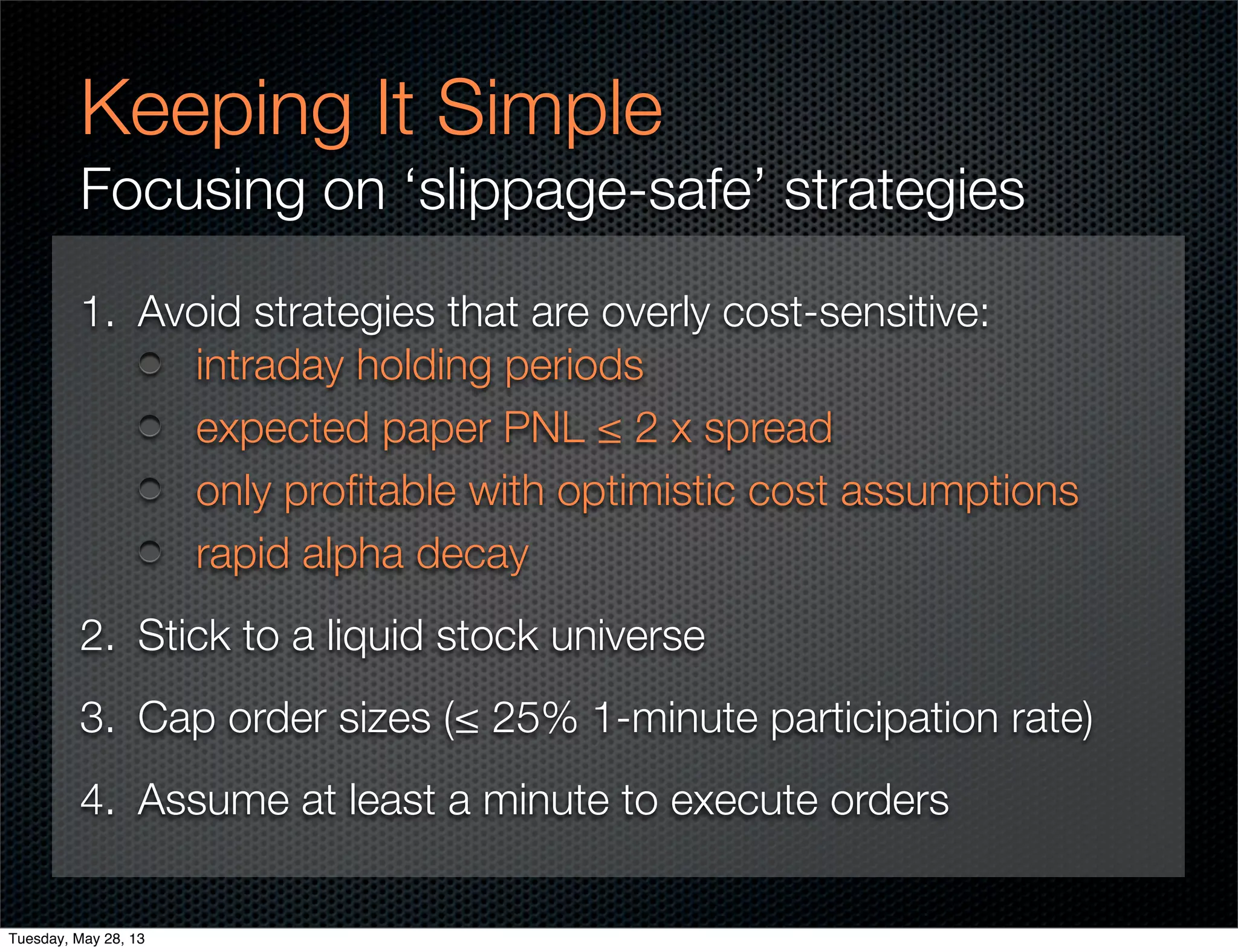 Keeping It Simple
Focusing on ‘slippage-safe’ strategies
1. Avoid strategies that are overly cost-sensitive:
intraday holding periods
expected paper PNL ≤ 2 x spread
only proﬁtable with optimistic cost assumptions
rapid alpha decay
2. Stick to a liquid stock universe
3. Cap order sizes (≤ 25% 1-minute participation rate)
4. Assume at least a minute to execute orders
Tuesday, May 28, 13
 