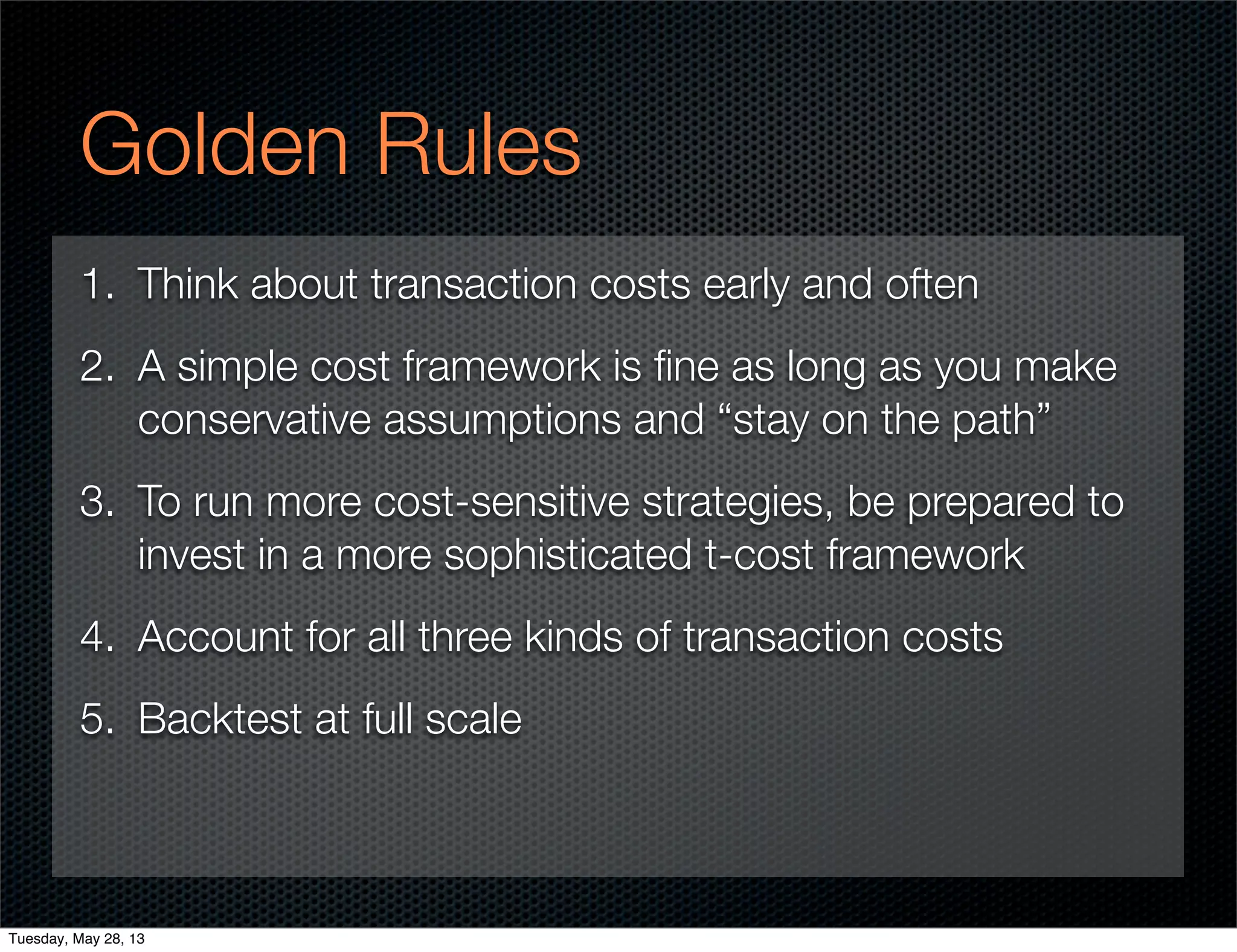 Golden Rules
1. Think about transaction costs early and often
2. A simple cost framework is ﬁne as long as you make
conservative assumptions and “stay on the path”
3. To run more cost-sensitive strategies, be prepared to
invest in a more sophisticated t-cost framework
4. Account for all three kinds of transaction costs
5. Backtest at full scale
Tuesday, May 28, 13
 