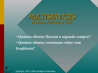 MULTISERVICES Business Marketing Club Copyright, 1997 © Dale Carnegie & Associates, Inc. Quantos clientes fizeram a segunda compra? Quantos clientes costumam voltar com freqüência?  