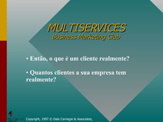 MULTISERVICES Business Marketing Club Copyright, 1997 © Dale Carnegie & Associates, Inc. Então, o que é um cliente realmente? Quantos clientes a sua empresa tem realmente? 