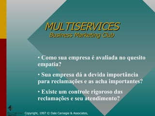 MULTISERVICES Business Marketing Club Copyright, 1997 © Dale Carnegie & Associates, Inc. Como sua empresa é avaliada no quesito empatia? Sua empresa dá a devida importância para reclamações e as acha importantes? Existe um controle rigoroso das reclamações e seu atendimento? 