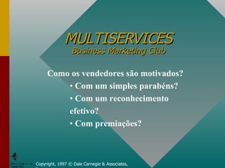 MULTISERVICES Business Marketing Club Copyright, 1997 © Dale Carnegie & Associates, Inc. Como os vendedores são motivados? Com um simples parabéns? Com um reconhecimento efetivo? Com premiações? 