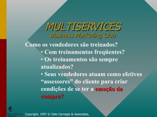 MULTISERVICES Business Marketing Club Copyright, 1997 © Dale Carnegie & Associates, Inc. Como os vendedores são treinados? Com treinamentos freqüentes? Os treinamentos são sempre atualizados? Seus vendedores atuam como efetivos “assessores” do cliente para criar condições de se ter a  emoção da compra?   