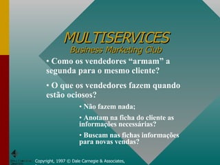 MULTISERVICES Business Marketing Club Copyright, 1997 © Dale Carnegie & Associates, Inc. Como os vendedores “armam” a segunda para o mesmo cliente? O que os vendedores fazem quando estão ociosos? Não fazem nada; Anotam na ficha do cliente as informações necessárias? Buscam nas fichas informações para novas vendas? 